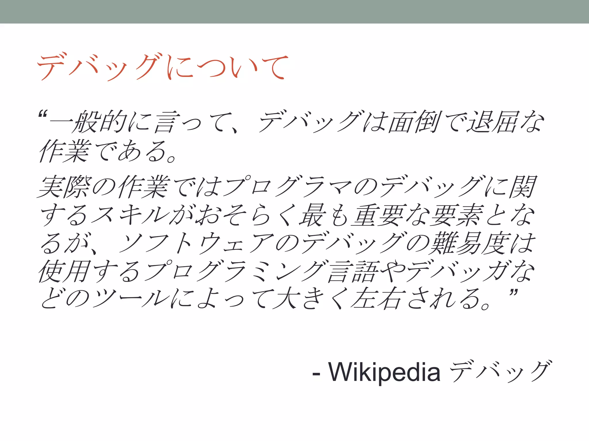 デバッグについて
“一般的に言って、デバッグは面倒で退屈な
作業である。
実際の作業ではプログラマのデバッグに関
するスキルがおそらく最も重要な要素とな
るが、ソフトウェアのデバッグの難易度は
使用するプログラミング言語やデバッガな
どのツールによって大きく左右される。”
- Wikipedia デバッグ
 