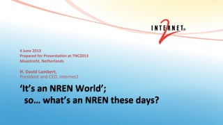 ‘It’s	
  an	
  NREN	
  World’;	
  
	
  	
  so…	
  what’s	
  an	
  NREN	
  these	
  days?	
  
4	
  June	
  2013	
  
Prepared	
  for	
  PresentaBon	
  at	
  TNC2013	
  
Maastricht,	
  Netherlands	
  
	
  
H.	
  David	
  Lambert,	
  	
  
President	
  and	
  CEO,	
  Internet2	
  
 