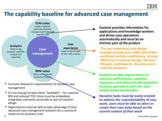 © 2012 IBM Corporation8
The capability baseline for advanced case management
 Forrester Research’s requirements for dynamic case
management
Content provides information for
applications and knowledge workers
and drives case operations
automatically and must be an
intrinsic part of the product.
Analytics enable organizations to
measure performance, optimize
outcomes, and detect trends related to
business operations and risk. Case
insight drives key benefits
The user experience and design
provide context and a 360°view of the
workload, actions, and history, driving
efficiency in solution design, the case
lifecycle, and beyond. Business users
must be designers.
Dynamic tasks must be easily created
to address the unpredictability of case
work; users must be able to select or
create their own tasks based on the
current context of their work
 It’s not enough to have these “available” – for maximal
ROI and reduced TCO, these must be embedded,
integrated, and easily accessible as part of solution
design.
 Organizations must be able to take advantage of their
advanced case management solutions for a variety of
needs across business units
ECM suites
Adapt to policies
automate decisions,
manage content through
case life cycle
BPM suites
Adapt and automate
business processes
Analytics
Adapt to the
business' needs for
analysis and
reporting
User
experience
Adapt to the context
of user, task, process
Case
management
 