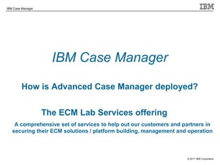 © 2011 IBM Corporation
IBM Case Manager
IBM Case Manager
How is Advanced Case Manager deployed?
The ECM Lab Services offering
A comprehensive set of services to help out our customers and partners in
securing their ECM solutions / platform building, management and operation
 
