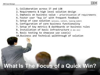 © 2011 IBM Corporation
IBM Case Manager
9
What Is The Focus of a Quick Win?
1. Collaboration across IT and LOB
2. Requirements & high level solution design
3. Emphasis on business value - prioritization of requirements
4. Foster user ‘buy in’ with frequent feedback
5. Setup of case solution (process, content, tasking model)
6. Configuration of core business functionality
7. Setup of key metrics & dashboards or business rules
8. Installation of basic infrastructure (1 dev env)
9. Basic testing to showcase use case(s)
10.Business and Technical walkthrough of solution
 