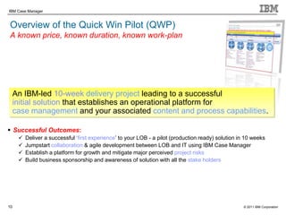 © 2011 IBM Corporation
IBM Case Manager
10
Overview of the Quick Win Pilot (QWP)
A known price, known duration, known work-plan
 Successful Outcomes:
 Deliver a successful „first experience‟ to your LOB - a pilot (production ready) solution in 10 weeks
 Jumpstart collaboration & agile development between LOB and IT using IBM Case Manager
 Establish a platform for growth and mitigate major perceived project risks
 Build business sponsorship and awareness of solution with all the stake holders
An IBM-led 10-week delivery project leading to a successful
initial solution that establishes an operational platform for
case management and your associated content and process capabilities.
 