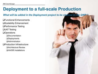 © 2011 IBM Corporation
IBM Case Manager
Deployment to a full-scale Production
What will be added in the Deployment project to be chained to the QWP ?
Functional Enhancements
Scalability Enhancement
Performance Testing
UAT Testing
Operations
Documentation
Deployments
Administration
Production Infrastructure
Architecture Review
HA/DR Installations
 
