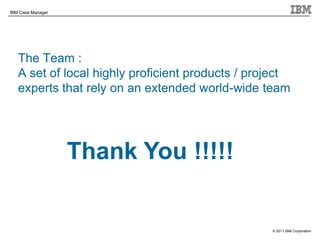 © 2011 IBM Corporation
IBM Case Manager
The Team :
A set of local highly proficient products / project
experts that rely on an extended world-wide team
14
Thank You !!!!!
 