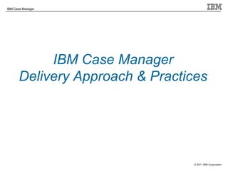 © 2011 IBM Corporation
IBM Case Manager
IBM Case Manager
Delivery Approach & Practices
 