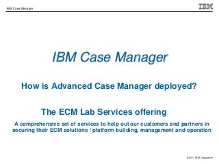 © 2011 IBM Corporation
IBM Case Manager
IBM Case Manager
How is Advanced Case Manager deployed?
The ECM Lab Services offering
A comprehensive set of services to help out our customers and partners in
securing their ECM solutions / platform building, management and operation
 