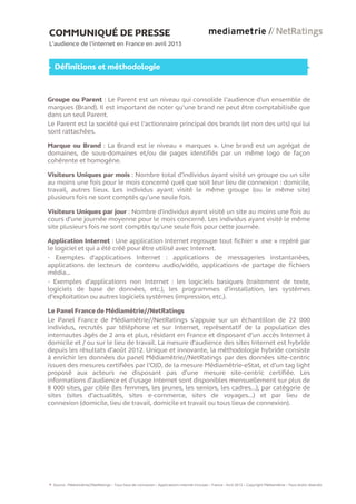 COMMUNIQUÉ DE PRESSE
L’audience de l’internet en France en avril 2013
Définitions et méthodologie
Groupe ou Parent : Le Parent est un niveau qui consolide l’audience d’un ensemble de
marques (Brand). Il est important de noter qu’une brand ne peut être comptabilisée que
dans un seul Parent.
Le Parent est la société qui est l’actionnaire principal des brands (et non des urls) qui lui
sont rattachées.
Marque ou Brand : La Brand est le niveau « marques ». Une brand est un agrégat de
domaines, de sous-domaines et/ou de pages identifiés par un même logo de façon
cohérente et homogène.
Visiteurs Uniques par mois : Nombre total d’individus ayant visité un groupe ou un site
au moins une fois pour le mois concerné quel que soit leur lieu de connexion : domicile,
travail, autres lieux. Les individus ayant visité le même groupe (ou le même site)
plusieurs fois ne sont comptés qu’une seule fois.
Visiteurs Uniques par jour : Nombre d'individus ayant visité un site au moins une fois au
cours d’une journée moyenne pour le mois concerné. Les individus ayant visité le même
site plusieurs fois ne sont comptés qu'une seule fois pour cette journée.
Application Internet : Une application Internet regroupe tout fichier « .exe » repéré par
le logiciel et qui a été créé pour être utilisé avec Internet.
- Exemples d'applications Internet : applications de messageries instantanées,
applications de lecteurs de contenu audio/vidéo, applications de partage de fichiers
média...
- Exemples d'applications non Internet : les logiciels basiques (traitement de texte,
logiciels de base de données, etc.), les programmes d’installation, les systèmes
d’exploitation ou autres logiciels systèmes (impression, etc.).
Le Panel France de Médiamétrie//NetRatings
Le Panel France de Médiamétrie//NetRatings s’appuie sur un échantillon de 22 000
individus, recrutés par téléphone et sur Internet, représentatif de la population des
internautes âgés de 2 ans et plus, résidant en France et disposant d’un accès Internet à
domicile et / ou sur le lieu de travail. La mesure d'audience des sites Internet est hybride
depuis les résultats d’août 2012. Unique et innovante, la méthodologie hybride consiste
à enrichir les données du panel Médiamétrie//NetRatings par des données site-centric
issues des mesures certifiées par l’OJD, de la mesure Médiamétrie-eStat, et d’un tag light
proposé aux acteurs ne disposant pas d’une mesure site-centric certifiée. Les
informations d’audience et d’usage Internet sont disponibles mensuellement sur plus de
8 000 sites, par cible (les femmes, les jeunes, les seniors, les cadres…), par catégorie de
sites (sites d’actualités, sites e-commerce, sites de voyages…) et par lieu de
connexion (domicile, lieu de travail, domicile et travail ou tous lieux de connexion).
Source : Médiamétrie//NetRatings – Tous lieux de connexion – Applications Internet incluses – France - Avril 2013 – Copyright Médiamétrie – Tous droits réservés
6
 