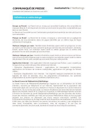 COMMUNIQUÉ DE PRESSE
L’audience de l’internet en France en avril 2013
Définitions et méthodologie
Groupe ou Parent : Le Parent est un niveau qui consolide l’audience d’un ensemble de
marques (Brand). Il est important de noter qu’une brand ne peut être comptabilisée que
dans un seul Parent.
Le Parent est la société qui est l’actionnaire principal des brands (et non des urls) qui lui
sont rattachées.
Marque ou Brand : La Brand est le niveau « marques ». Une brand est un agrégat de
domaines, de sous-domaines et/ou de pages identifiés par un même logo de façon
cohérente et homogène.
Visiteurs Uniques par mois : Nombre total d’individus ayant visité un groupe ou un site
au moins une fois pour le mois concerné quel que soit leur lieu de connexion : domicile,
travail, autres lieux. Les individus ayant visité le même groupe (ou le même site)
plusieurs fois ne sont comptés qu’une seule fois.
Visiteurs Uniques par jour : Nombre d'individus ayant visité un site au moins une fois au
cours d’une journée moyenne pour le mois concerné. Les individus ayant visité le même
site plusieurs fois ne sont comptés qu'une seule fois pour cette journée.
Application Internet : Une application Internet regroupe tout fichier « .exe » repéré par
le logiciel et qui a été créé pour être utilisé avec Internet.
- Exemples d'applications Internet : applications de messageries instantanées,
applications de lecteurs de contenu audio/vidéo, applications de partage de fichiers
média...
- Exemples d'applications non Internet : les logiciels basiques (traitement de texte,
logiciels de base de données, etc.), les programmes d’installation, les systèmes
d’exploitation ou autres logiciels systèmes (impression, etc.).
Le Panel France de Médiamétrie//NetRatings
Le Panel France de Médiamétrie//NetRatings s’appuie sur un échantillon de 22 000
individus, recrutés par téléphone et sur Internet, représentatif de la population des
internautes âgés de 2 ans et plus, résidant en France et disposant d’un accès Internet à
domicile et / ou sur le lieu de travail. La mesure d'audience des sites Internet est hybride
depuis les résultats d’août 2012. Unique et innovante, la méthodologie hybride consiste
à enrichir les données du panel Médiamétrie//NetRatings par des données site-centric
issues des mesures certifiées par l’OJD, de la mesure Médiamétrie-eStat, et d’un tag light
proposé aux acteurs ne disposant pas d’une mesure site-centric certifiée. Les
informations d’audience et d’usage Internet sont disponibles mensuellement sur plus de
8 000 sites, par cible (les femmes, les jeunes, les seniors, les cadres…), par catégorie de
sites (sites d’actualités, sites e-commerce, sites de voyages…) et par lieu de
connexion (domicile, lieu de travail, domicile et travail ou tous lieux de connexion).
Source : Médiamétrie//NetRatings – Tous lieux de connexion – Applications Internet incluses – France - Avril 2013 – Copyright Médiamétrie – Tous droits réservés
6
 