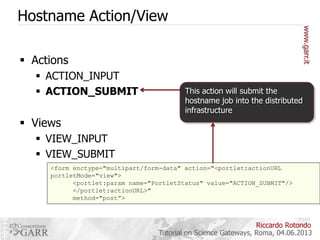 Hostname Action/View
 Actions
 ACTION_INPUT
 ACTION_SUBMIT

This action will submit the
hostname job into the distributed
infrastructure

 Views
 VIEW_INPUT
 VIEW_SUBMIT
<form enctype="multipart/form-data" action="<portlet:actionURL
portletMode="view">
<portlet:param name="PortletStatus" value="ACTION_SUBMIT"/>
</portlet:actionURL>"
method="post”>

Riccardo Rotondo
Tutorial on Science Gateways, Roma, 04.06.2013

 