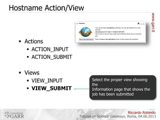 Hostname Action/View

 Actions
 ACTION_INPUT
 ACTION_SUBMIT

 Views
 VIEW_INPUT
 VIEW_SUBMIT

Select the proper view showing
the
Information page that shows the
job has been submitted

Riccardo Rotondo
Tutorial on Science Gateways, Roma, 04.06.2013

 