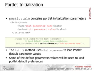 Portlet Initialization
 portlet.xlm contains portlet initialization parameters
<init-param>
<name>init parameter name</name>
<value>init parameter value</value>
</init-param>
public void init() throws PortletException {
// Load default values from portlet.xml
init_PortletVersion = getInitParameter(“init parameter name");
…

 The init() method uses <init-param>s to load Portlet’
default parameter values
 Some of the default parameters values will be used to load
portlet default preferences
Riccardo Rotondo
Tutorial on Science Gateways, Roma, 04.06.2013

 