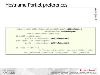 Hostname Portlet preferences



private void getPreferences( ActionRequest actionRequest
,RenderRequest renderRequest) {
PortletPreferences prefs=null;
if(null!=actionRequest)
prefs = actionRequest.getPreferences();
getPreferences
else if(null != renderRequest)
 doView andrenderRequest.getPreferences();
prefs = processAction

method called by both:

if (null != prefs) {
// The second parameter assigns a default value
pref_value=prefs.getValue("<pref_name>", "<init_name>");

Riccardo Rotondo
Tutorial on Science Gateways, Roma, 04.06.2013

 
