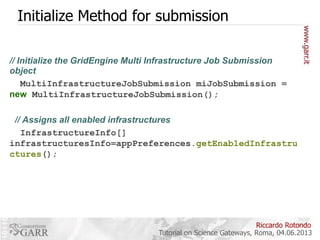 Initialize Method for submission
// Initialize the GridEngine Multi Infrastructure Job Submission
object
MultiInfrastructureJobSubmission miJobSubmission =
new MultiInfrastructureJobSubmission();
// Assigns all enabled infrastructures
InfrastructureInfo[]
infrastructuresInfo=appPreferences.getEnabledInfrastru
ctures();

Riccardo Rotondo
Tutorial on Science Gateways, Roma, 04.06.2013

 