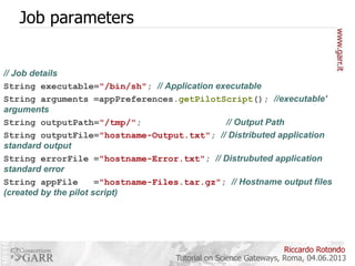 Job parameters

// Job details
String executable="/bin/sh"; // Application executable
String arguments =appPreferences.getPilotScript(); //executable'
arguments
String outputPath="/tmp/";
// Output Path
String outputFile="hostname-Output.txt"; // Distributed application
standard output
String errorFile ="hostname-Error.txt"; // Distrubuted application
standard error
String appFile
="hostname-Files.tar.gz"; // Hostname output files
(created by the pilot script)

Riccardo Rotondo
Tutorial on Science Gateways, Roma, 04.06.2013

 
