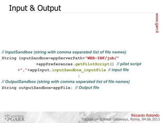 Input & Output

// InputSandbox (string with comma separated list of file names)
String inputSandbox=appServerPath+"WEB-INF/job/"
+appPreferences.getPilotScript() // pilot script
+","+appInput.inputSandbox_inputFile // input file
;
// OutputSandbox (string with comma separated list of file names)
String outputSandbox=appFile; // Output file

Riccardo Rotondo
Tutorial on Science Gateways, Roma, 04.06.2013

 