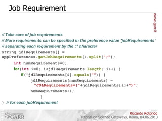 Job Requirement

// Take care of job requirements
// More requirements can be specified in the preference value 'jobRequirements’
// separating each requirement by the ';' character
String jdlRequirements[] =
appPreferences.getJobRequirements().split(";");
int numRequirements=0;
for(int i=0; i<jdlRequirements.length; i++) {
if(!jdlRequirements[i].equals("")) {
jdlRequirements[numRequirements] =
"JDLRequirements=("+jdlRequirements[i]+")";
numRequirements++;
}
} // for each jobRequirement
Riccardo Rotondo
Tutorial on Science Gateways, Roma, 04.06.2013

 