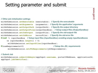 Setting parameter and submit
// Other job initialization settings
miJobSubmission.setExecutable (executable); // Specify the executeable
miJobSubmission.setArguments (arguments); // Specify the application' arguments
miJobSubmission.setOutputPath (outputPath); // Specify the output directory
miJobSubmission.setOutputFiles(outputSandbox); // Setup output files (OutputSandbox)
miJobSubmission.setJobOutput (outputFile); // Specify the std-outputr file
miJobSubmission.setJobError
(errorFile); // Specify the std-error file
if(null != inputSandbox // Setup input files (InputSandbox) avoiding empty inputSandboxes
&& inputSandbox.length() > 0)
miJobSubmission.setInputFiles(inputSandbox);
if(numRequirements>0)
// Setup the JDL requirements
miJobSubmission.setJDLRequirements(jdlRequirements);
// Submit Job
miJobSubmission.submitJobAsync(appInput.username, portalIPAddress, applicationId,
appInput.jobIdentifier);

Riccardo Rotondo
Tutorial on Science Gateways, Roma, 04.06.2013

 