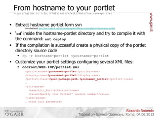 From hostname to your portlet
https://gilda.ct.infn.it/wikimain/-/wiki/Main/hostname-portlet

 Extract hostname portlet form svn

svn checkout svn://svn.code.sf.net/p/ctsciencegtwys/liferay/trunk/gilda/mi-hostname-portlet

 ‘cd’ inside the hostname-portlet directory and try to compile it with
the command: ant deploy
 If the compilation is successful create a physical copy of the portlet
directory source code
 cp –r hostname-portlet <yourname>-portlet

 Customize your portlet settings configuring several XML files:
 docroot/WEB-INF/portlet.xml
<portlet-name><yourname>-portlet</portlet-name>
<display-name><yourname>-portlet</display-name>
<portlet-class><your.package.path.<yourname>_portlet</portlet-class>
…
<init-param>
<name>init_PortletVersion</name>
<value>Specify your Portlet' version number</value>
</init-param>
… other init parameters

Riccardo Rotondo
Tutorial on Science Gateways, Roma, 04.06.2013

 