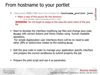 From hostname to your portlet
 /docroot/WEB-INF/src/it/infn/ct/hostname_portlet.java
 Make a copy of this source file into directory:


<your.package.name>/<yourname_portlet>.java>

WARNING: Do not forget to assign to the class the same name of the java
file

 Start to develop the interface modifying jsp files and change java code
Enums with correct Actions and Views modes using human readable
identifiers.
For simple Appliocation user interfaces there will be no need to add
other JSPs or action/view modes to the existing Enum
 Edit the java code in order to manage your application specific interface
and prepare the correct sandboxes to submit properly the job
 Prepare the pilot script and use it as parameter.

Riccardo Rotondo
Tutorial on Science Gateways, Roma, 04.06.2013

 