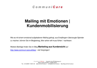 C o m m u n i C a r e – Susanne Lohs PR-Beratung e.U.
Albert-Loacker-Straße 8 | A-6960 Wolfurt
Tel.: +43 (0)699 11 86 81 28 www.communi-care.at s.lohs@communi-care.at http://blog.communi-care.at
Mailing mit Emotionen |
Kundenmobilisierung
Wie es mit einem emotional aufgeladenen Mailing gelingt, aus Empfängern überzeugte Spender
zu machen, können Sie im Blogbeitrag „Wer sehen will muss fühlen.“ nachlesen.
Weitere Beiträge finden Sie im Blog Marketing aus Kundensicht auf
http://www.communi-care.at/blog/ - viel Vergnügen!
 
