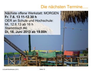 Die nächsten Termine….
Quelle sxc.hu/mimikos
10
Seite 10A.Guettl-Strahlhofer/J 2013
Quelle sxc.hu/mimikos
Nächste offene Werkstatt: MORGEN
Fr. 7.6. 13 11-12.30 h
OER an Schule und Hochschule:
Mi, 12.6.13 ab 16 h
Stammtisch #4:
Di, 18. Juni 2013 ab 19.00h
 