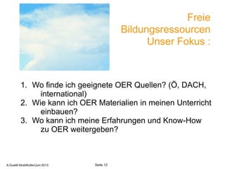 Freie
Bildungsressourcen
Unser Fokus :
1. Wo finde ich geeignete OER Quellen? (Ö, DACH,
international)
2. Wie kann ich OER Materialien in meinen Unterricht
einbauen?
3. Wo kann ich meine Erfahrungen und Know-How
zu OER weitergeben?
A.Guettl-Strahlhofer/Junil 2013 12
Seite 12A.Guettl-Strahlhofer/Juni 2013
 