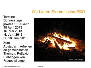 Wir bieten Stammtische/BBQ
Termine
Donnerstage
jeweils 19-20.30 h
18 April 2013
16. Mai 2013
6. Juni 2013
Di, 18. Juni 2013
Zum
Austausch, Arbeiten
an gemeinsamen
Themen, Reflexion,
Einbringen von
Fragestellungen Quelle sxc.hu/alitaylor
A.Guettl-Strahlhofer/Junil 2013 4
Seite 4A.Guettl-Strahlhofer/Juni 2013
 