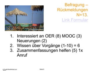 Befragung –
Rückmeldungen
N=13.
Link Formular
1. Interessiert an OER (8) MOOC (3)
Neuerungen (2)
2. Wissen über Vorgänge (1-10) = 6
3. Zusammenfassungen helfen (5) 1x
Anruf
A.Guettl-Strahlhofer/Junil 2013 6
Seite 6A.Guettl-Strahlhofer/Juni
Quelle sxc.hu/mimikos
 