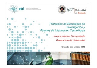Protección de Resultados de
Investigación y
Fuentes de Información Tecnológica
Jornada sobre el Conocimiento
Generado en la Universidad
Granada, 5 de junio de 2013
Juan Antonio Muñoz Orellana
OTRI – Universidad de Granada
 