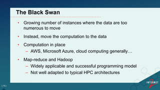 •  Growing number of instances where the data are too
numerous to move
•  Instead, move the computation to the data
•  Computation in place
–  AWS, Microsoft Azure, cloud computing generally…
•  Map-reduce and Hadoop
–  Widely applicable and successful programming model
–  Not well adapted to typical HPC architectures
[ 15 ]
The Black Swan
 
