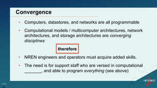 •  Computers, datastores, and networks are all programmable
•  Computational models / multicomputer architectures, network
architectures, and storage architectures are converging
disciplines
therefore
•  NREN engineers and operators must acquire added skills.
•  The need is for support staff who are versed in computational
_______, and able to program everything (see above)
[ 17 ]
Convergence
 