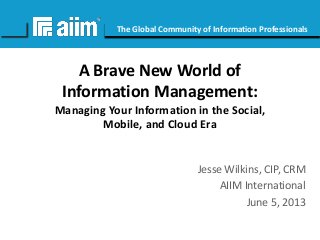 #AIIM

The Global Community of Information Professionals

A Brave New World of
Information Management:
Managing Your Information in the Social,
Mobile, and Cloud Era

Jesse Wilkins, CIP, CRM
AIIM International
June 5, 2013

 
