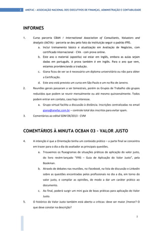 ANEFAC - ASSOCIAÇÃO NACIONAL DOS EXECUTIVOS DE FINANÇAS, ADMINISTRAÇÃO E CONTABILIDADE2
2
INFORMES
1. Curso parceria CBAN / International Association of Consultants, Valuators and
Analysts (IACVA) – parceria se deu pelo fato da instituição seguir o padrão IFRS.
a. Inclui treinamento básico e atualização em Avaliação de Negócios, com
certificado internacional – CVA – com prova online.
b. Este ano o material (apostila) vai estar em inglês, embora as aulas sejam
dadas em português. A prova também é em inglês. Para o ano que vem,
estamos providenciando a tradução.
c. Giana ficou de ver se é necessário um diploma universitário ou não para obter
a Certificação.
d. Este ano está previsto um curso em São Paulo e um no Rio de Janeiro.
2. Reuniões gerais passaram a ser bimestrais, porém os Grupos de Trabalho são grupos
reduzidos que podem se reunir mensalmente ou até mesmo quinzenalmente. Todos
podem entrar em contato, caso haja interesse.
a. Grupo virtual facilita a discussão à distância. Inscrições centralizadas no email
giana@anefac.com.br – controle total dos inscritos para evitar spam.
3. Comentários ao edital SDM 04/2013 - CVM
COMENTÁRIOS À MINUTA OCBAN 03 – VALOR JUSTO
4. A intenção é que a Orientação tenha um conteúdo prático – a parte final se concentra
em trazer para o dia a dia do avaliador as principais questões.
a. Trouxemos os fluxogramas de situações práticas de aplicação do valor justo,
do livro recém-lançado “IFRS – Guia de Aplicação do Valor Justo”, pela
Bookman.
b. Através de debates nas reuniões, no Facebook, na lista de discussão e Linkedin
sobre as questões encontradas pelos profissionais no dia a dia, em torno do
valor justo, e compilar as opiniões, de modo a dar um caráter prático ao
documento.
c. Ao final, poderá surgir um mini guia de boas práticas para aplicação do Valor
Justo.
5. O histórico do Valor Justo também está aberto a críticas: deve ser maior /menor? O
que deve constar na descrição?
 