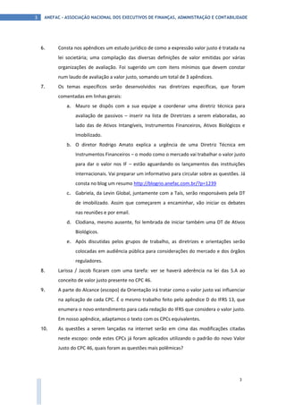 ANEFAC - ASSOCIAÇÃO NACIONAL DOS EXECUTIVOS DE FINANÇAS, ADMINISTRAÇÃO E CONTABILIDADE3
3
6. Consta nos apêndices um estudo jurídico de como a expressão valor justo é tratada na
lei societária; uma compilação das diversas definições de valor emitidas por várias
organizações de avaliação. Foi sugerido um com itens mínimos que devem constar
num laudo de avaliação a valor justo, somando um total de 3 apêndices.
7. Os temas específicos serão desenvolvidos nas diretrizes específicas, que foram
comentadas em linhas gerais:
a. Mauro se dispôs com a sua equipe a coordenar uma diretriz técnica para
avaliação de passivos – inserir na lista de Diretrizes a serem elaboradas, ao
lado das de Ativos Intangíveis, Instrumentos Financeiros, Ativos Biológicos e
Imobilizado.
b. O diretor Rodrigo Amato explica a urgência de uma Diretriz Técnica em
Instrumentos Financeiros – o modo como o mercado vai trabalhar o valor justo
para dar o valor nos IF – estão aguardando os lançamentos das instituições
internacionais. Vai preparar um informativo para circular sobre as questões. Já
consta no blog um resumo http://blogrio.anefac.com.br/?p=1239
c. Gabriela, da Levin Global, juntamente com a Taís, serão responsáveis pela DT
de imobilizado. Assim que começarem a encaminhar, vão iniciar os debates
nas reuniões e por email.
d. Clodiana, mesmo ausente, foi lembrada de iniciar também uma DT de Ativos
Biológicos.
e. Após discutidas pelos grupos de trabalho, as diretrizes e orientações serão
colocadas em audiência pública para considerações do mercado e dos órgãos
reguladores.
8. Larissa / Jacob ficaram com uma tarefa: ver se haverá aderência na lei das S.A ao
conceito de valor justo presente no CPC 46.
9. A parte do Alcance (escopo) da Orientação irá tratar como o valor justo vai influenciar
na aplicação de cada CPC. É o mesmo trabalho feito pelo apêndice D do IFRS 13, que
enumera o novo entendimento para cada redação do IFRS que considera o valor justo.
Em nosso apêndice, adaptamos o texto com os CPCs equivalentes.
10. As questões a serem lançadas na internet serão em cima das modificações citadas
neste escopo: onde estes CPCs já foram aplicados utilizando o padrão do novo Valor
Justo do CPC 46, quais foram as questões mais polêmicas?
 