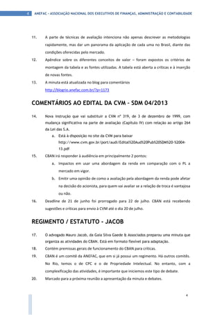ANEFAC - ASSOCIAÇÃO NACIONAL DOS EXECUTIVOS DE FINANÇAS, ADMINISTRAÇÃO E CONTABILIDADE4
4
11. A parte de técnicas de avaliação intenciona não apenas descrever as metodologias
rapidamente, mas dar um panorama da aplicação de cada uma no Brasil, diante das
condições oferecidas pelo mercado.
12. Apêndice sobre os diferentes conceitos de valor – foram expostos os critérios de
montagem da tabela e as fontes utilizadas. A tabela está aberta a críticas e à inserção
de novas fontes.
13. A minuta está atualizada no blog para comentários
http://blogrio.anefac.com.br/?p=1173
COMENTÁRIOS AO EDITAL DA CVM – SDM 04/2013
14. Nova instrução que vai substituir a CVM nº 319, de 3 de dezembro de 1999, com
mudança significativa na parte de avaliação (Capítulo IV) com relação ao artigo 264
da Lei das S.A.
a. Está à disposição no site da CVM para baixar
http://www.cvm.gov.br/port/audi/Edital%20Aud%20Pub%20SDM%20-%2004-
13.pdf
15. CBAN irá responder à audiência em principalmente 2 pontos:
a. Impactos em usar uma abordagem da renda em comparação com o PL a
mercado em vigor.
b. Emitir uma opinião de como a avaliação pela abordagem da renda pode afetar
na decisão do acionista, para quem vai avaliar se a relação de troca é vantajosa
ou não.
16. Deadline de 21 de junho foi prorrogado para 22 de julho. CBAN está recebendo
sugestões e críticas para envio à CVM até o dia 20 de julho.
REGIMENTO / ESTATUTO - JACOB
17. O advogado Mauro Jacob, da Gaia Silva Gaede & Associados preparou uma minuta que
organiza as atividades do CBAN. Está em formato flexível para adaptação.
18. Contém premissas gerais de funcionamento do CBAN para críticas.
19. CBAN é um comitê da ANEFAC, que em si já possui um regimento. Há outros comitês.
No Rio, temos o de CPC e o de Propriedade Intelectual. No entanto, com a
complexificação das atividades, é importante que iniciemos este tipo de debate.
20. Marcado para a próxima reunião a apresentação da minuta e debates.
 