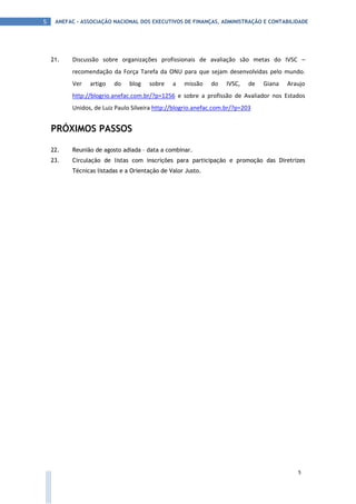 ANEFAC - ASSOCIAÇÃO NACIONAL DOS EXECUTIVOS DE FINANÇAS, ADMINISTRAÇÃO E CONTABILIDADE5
5
21. Discussão sobre organizações profissionais de avaliação são metas do IVSC –
recomendação da Força Tarefa da ONU para que sejam desenvolvidas pelo mundo.
Ver artigo do blog sobre a missão do IVSC, de Giana Araujo
http://blogrio.anefac.com.br/?p=1256 e sobre a profissão de Avaliador nos Estados
Unidos, de Luiz Paulo Silveira http://blogrio.anefac.com.br/?p=203
PRÓXIMOS PASSOS
22. Reunião de agosto adiada – data a combinar.
23. Circulação de listas com inscrições para participação e promoção das Diretrizes
Técnicas listadas e a Orientação de Valor Justo.
 