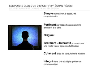 LES POINTS CLES D’UN DISPOSITIF 2ND ÉCRAN RÉUSSI
LE 2ND ÉCRAN C’EST COMME DE LA TÉLÉVISION
Simple d’utilisation, d’accès, de
compréhension
Pertinent par rapport au programme
diffusé et à la cible
Original
Gratifiant et Interactif pour apporter
une réelle valeur ajoutée à l’utilisateur
Cohérent avec les valeurs de la marque
Intégré dans une stratégie globale de
communication
 