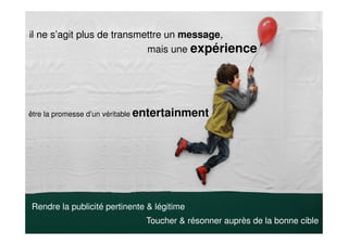 Rendre la publicité pertinente & légitime
il ne s’agit plus de transmettre un message,
mais une expérience
être la promesse d’un véritable entertainment
Toucher & résonner auprès de la bonne cible
 