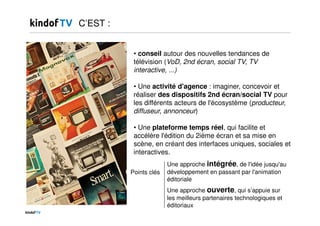 • conseil autour des nouvelles tendances de
télévision (VoD, 2nd écran, social TV, TV
interactive, ...)
• Une activité d'agence : imaginer, concevoir et
réaliser des dispositifs 2nd écran/social TV pour
les différents acteurs de l'écosystème (producteur,
diffuseur, annonceur)
• Une plateforme temps réel, qui facilite et
accélère l'édition du 2ième écran et sa mise en
scène, en créant des interfaces uniques, sociales et
interactives.
C’EST :
Une approche intégrée, de l'idée jusqu'au
développement en passant par l'animation
éditoriale
Une approche ouverte, qui s’appuie sur
les meilleurs partenaires technologiques et
éditoriaux
Points clés
 