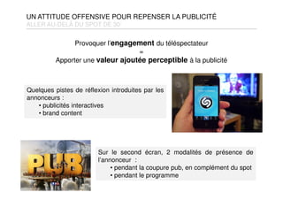 UN ATTITUDE OFFENSIVE POUR REPENSER LA PUBLICITÉ
ALLER AU-DELÀ DU SPOT DE 30’
Sur le second écran, 2 modalités de présence de
l’annonceur :
• pendant la coupure pub, en complément du spot
• pendant le programme
Quelques pistes de réflexion introduites par les
annonceurs :
• publicités interactives
• brand content
Provoquer l’engagement du téléspectateur
=
Apporter une valeur ajoutée perceptible à la publicité
 