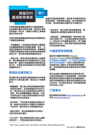 中華民國維基媒體協會是在台灣推動開放
內容維基計畫的非營利組織，期待與大學院
校的師資一同合作，讓學生在課堂上撰寫維
基百科條目內容。
中華民國維基媒體協會樂意提供授課教師以
下兩類的資源協助：
多媒體教材：本協會提供教授自行編纂國
內或翻譯國際間自由授權的講義、影片、以
及融合維基的許多經典教學案例，授課教師
可輕易的將維基百科整合進學校既有課程與
進度之中。部分教材備有數種語言版本。
維基大使：我們也提供免費的線上訓練課
程，提供課程助教或可參與課程的志工成為
維基大使。維基大使透過網路或面對面互動
的方式，引導首次使用維基百科的學生撰寫
與編輯的技巧。
學習綜合應用能力
研究顯示學生能夠經由編寫維基百科的經驗
習得的不只是知識主體，更包含以下的應用
能力：
• 媒體識讀：學生得以辨別新聞報導的偏見
或是政治取向，尤其透過維基百科的切入
點，學生得以從多方面推測資料來源的可
信度。學生的媒體識讀能力增加後，也表
示他們比較不可能只用剪貼維基百科或其
他網路內容來完成報告。
• 批判思考：不同於單方面論點的辯論式作
業，維基百科採用的中立觀點方針讓學生
可用另外一種全新的方式學習課程內容。
• 闡述性寫作：學生能夠練習百科全書式、
分段作結的寫作風格。
• 分工合作：學生將會與同學以及線上編輯
共同合作，一同完成高品質的百科條目。
• 綜合研究：學生持續不斷地練習搜尋、彙
整跟課程主題相關且適當的參考來源。
• 資訊技能：在電腦與網路一類的資訊工具
日新月異的今天，從沒親自碰面卻也能與他
人一起完成工作的機會越來越多；除了編輯
維基的技巧以外，學生同時也能更加熟悉數
位科技的操作原理。
大幅提昇參與動機
維基百科國際教育專案(Wikipedia
Education Program)的先行研究顯示相較於
給予傳統的作業練習，72%的學生更喜歡維
基百科的作業練習1。研究人員發現學生對
於能夠在班上撰寫不只有助教與老師會閱
讀，而有機會撰寫給更多讀者使用的作業感
到興奮。
學生在練習中需要離開原本的學術象牙塔，
文章的目標對象不只給授課教師，他們有機
會把課堂所累積的知識對全球的讀者展現。
他們也能夠輕易的分享給他們的親朋好友自
己的作品。許多學生更從此了解到編寫維基
百科的迷人之處！
了解更多
歡迎參觀我們的網站 http://wikimedia.tw 或
來信 info@wikimedia.tw。
2013.06.05（草稿勿外流）
1 Cliff Lampe, Janathan Obar, Elif Ozkaya, Paul Zube, Alcides Velaquez (2012)
維基百科臺灣教育專案，讓作業不再課程結束後
即淪為廢紙、跳脫機械式練習。學生與維基百科
的互動，使其與知識在現實世界中永續交流。
維基百科
臺灣教育專案
簡介
 