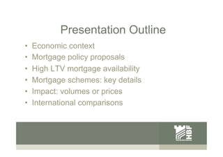 Presentation Outline
•  Economic context
•  Mortgage policy proposals
•  High LTV mortgage availability
•  Mortgage scheme...