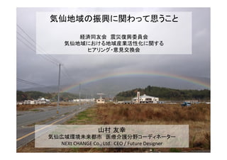 気仙地域の振興に関わって思うこと	
  
	
  
経済同友会　震災復興委員会	
  
気仙地域における地域産業活性化に関する	
  
ヒアリング・意見交換会	
山村 友幸	
  
気仙広域環境未来都市　医療介護分野コーディネーター	
  
NEXt	
  CHANGE	
  Co.,	
  Ltd.	
  	
  CEO	
  /	
  Future	
  Designer	
 