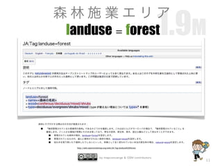 by mapconcierge & OSM contributors
11
landuse = forest
http://wiki.openstreetmap.org/wiki/JA:Tag:landuse%3Dforest
森林にタグ付けする際は次の方法が推奨されます：
■ 『維持管理されているか産業用の森林』であるかどうかを確認します。これはほとんどがヨーロッパの場合で、『維持管理されていること』を
重視します。ごく小さな領域が実際にそのまま残っており、野生の密林、原生林、原木、国立公園などとして見なすことができます。
■ 管理されている森林の場合、landuse=forestを設定します。
■ 管理されているものの、盛んに植林がされない森林の場合、landuse=woodを設定します。
■ 枯れ木を取り除いたり植林したりしないといった、林業として全く使われていない本当の原生林の場合、natural=woodを設定します。
1.9M
森 林 施 業 エ リ ア
 