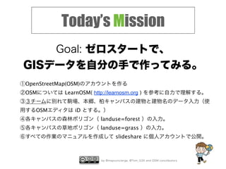 by @mapconcierge, @Tom_G3X and OSM conctibutors
Today’s Mission
Goal: ゼロスタートで、
GISデータを自分の手で作ってみる。
①OpenStreetMap(OSM)のアカウントを作る
②OSMについては LearnOSM( http://learnosm.org ) を参考に自力で理解する。
③３チームに別れて駒場、本郷、柏キャンパスの建物と建物名のデータ入力（使
用するOSMエディタは iD とする。）
④各キャンパスの森林ポリゴン（ landuse=forest ）の入力。
⑤各キャンパスの草地ポリゴン（ landuse=grass ）の入力。
⑥すべての作業のマニュアルを作成して slideshare に個人アカウントで公開。
 