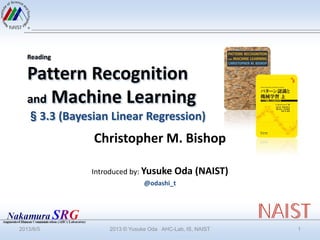 Reading
Pattern Recognition
and Machine Learning
§3.3 (Bayesian Linear Regression)
Christopher M. Bishop
Introduced by: Yusuke Oda (NAIST)
@odashi_t
2013/6/5 2013 © Yusuke Oda AHC-Lab, IS, NAIST 1
 