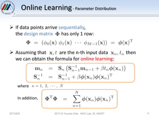 Online Learning- Parameter Distribution
 If data points arrive sequentially,
the design matrix has only 1 row:
 Assuming that are the n-th input data then
we can obtain the formula for online learning:
where
In addition,
2013/6/5 2013 © Yusuke Oda AHC-Lab, IS, NAIST 11
 
