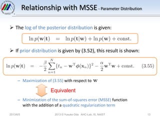 Relationship with MSSE- Parameter Distribution
 The log of the posterior distribution is given:
 If prior distribution is given by (3.52), this result is shown:
– Maximization of (3.55) with respect to
– Minimization of the sum-of-squares error (MSSE) function
with the addition of a quadratic regularization term
2013/6/5 2013 © Yusuke Oda AHC-Lab, IS, NAIST 13
Equivalent
 