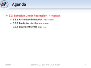 Agenda
 3.3 Bayesian Linear Regression ベイズ線形回帰
– 3.3.1 Parameter distribution パラメータの分布
– 3.3.2 Predictive distribution 予測分布
– 3.3.3 Equivalent kernel 等価カーネル
2013/6/5 2013 © Yusuke Oda AHC-Lab, IS, NAIST 3
 