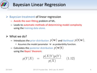 Bayesian Linear Regression
 Bayesian treatment of linear regression
– Avoids the over-fitting problem of ML.
– Leads to automatic methods of determining model complexity
using the training data alone.
 What we do?
– Introduces the prior distribution and likelihood .
• Assumes the model parameter as proberbility function.
– Calculates the posterior distribution
using the Bayes' theorem:
2013/6/5 2013 © Yusuke Oda AHC-Lab, IS, NAIST 6
 